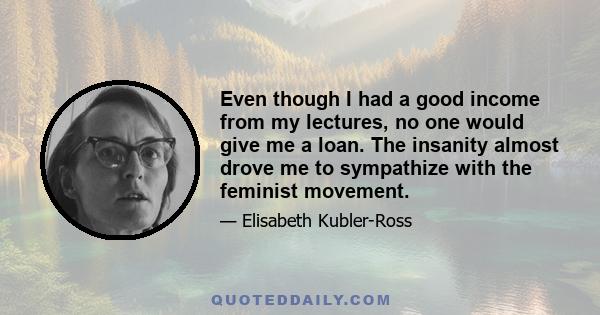 Even though I had a good income from my lectures, no one would give me a loan. The insanity almost drove me to sympathize with the feminist movement.