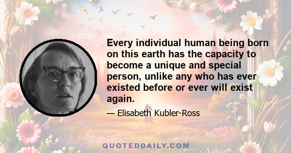 Every individual human being born on this earth has the capacity to become a unique and special person, unlike any who has ever existed before or ever will exist again.