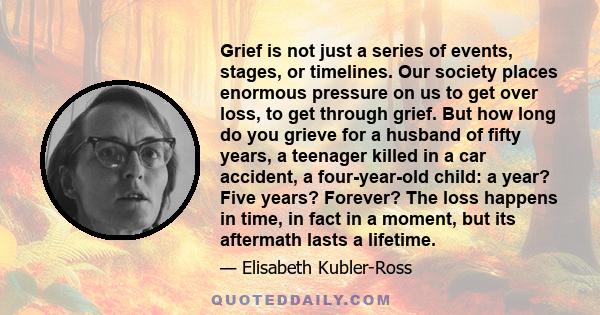 Grief is not just a series of events, stages, or timelines. Our society places enormous pressure on us to get over loss, to get through grief. But how long do you grieve for a husband of fifty years, a teenager killed