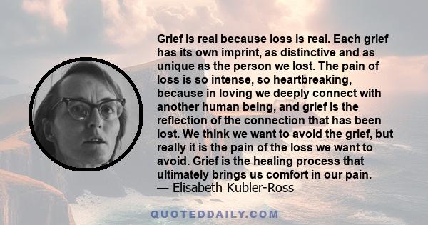 Grief is real because loss is real. Each grief has its own imprint, as distinctive and as unique as the person we lost. The pain of loss is so intense, so heartbreaking, because in loving we deeply connect with another