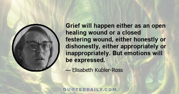 Grief will happen either as an open healing wound or a closed festering wound, either honestly or dishonestly, either appropriately or inappropriately. But emotions will be expressed.