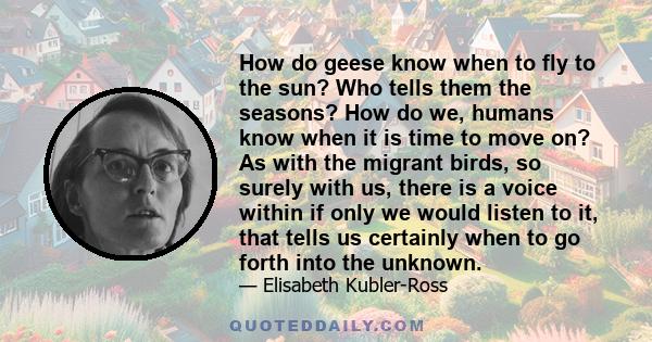 How do geese know when to fly to the sun? Who tells them the seasons? How do we, humans know when it is time to move on? As with the migrant birds, so surely with us, there is a voice within if only we would listen to