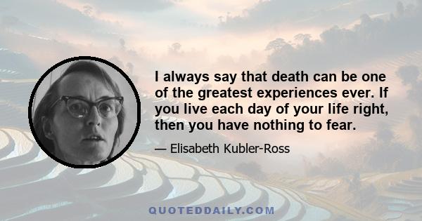 I always say that death can be one of the greatest experiences ever. If you live each day of your life right, then you have nothing to fear.