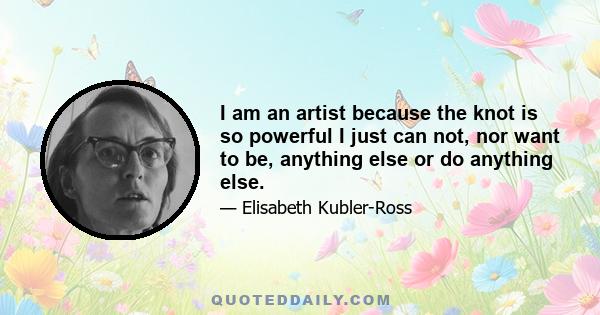 I am an artist because the knot is so powerful I just can not, nor want to be, anything else or do anything else.