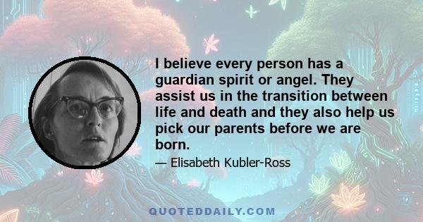 I believe every person has a guardian spirit or angel. They assist us in the transition between life and death and they also help us pick our parents before we are born.