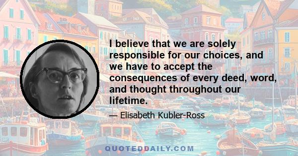 I believe that we are solely responsible for our choices, and we have to accept the consequences of every deed, word, and thought throughout our lifetime.