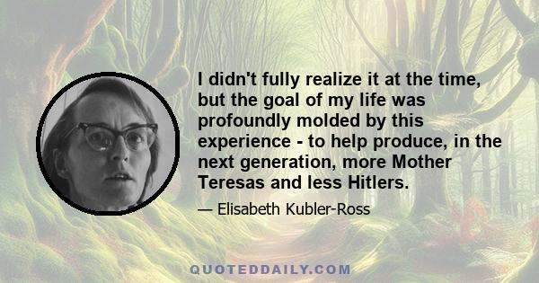 I didn't fully realize it at the time, but the goal of my life was profoundly molded by this experience - to help produce, in the next generation, more Mother Teresas and less Hitlers.