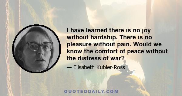 I have learned there is no joy without hardship. There is no pleasure without pain. Would we know the comfort of peace without the distress of war?