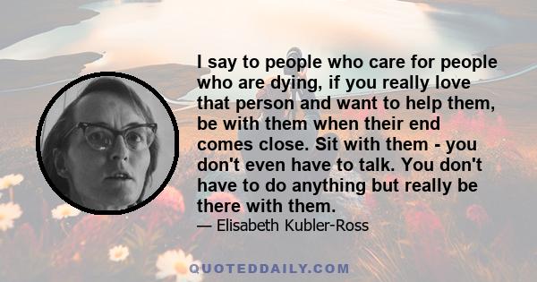 I say to people who care for people who are dying, if you really love that person and want to help them, be with them when their end comes close. Sit with them - you don't even have to talk. You don't have to do