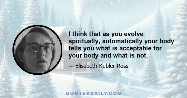 I think that as you evolve spiritually, automatically your body tells you what is acceptable for your body and what is not.