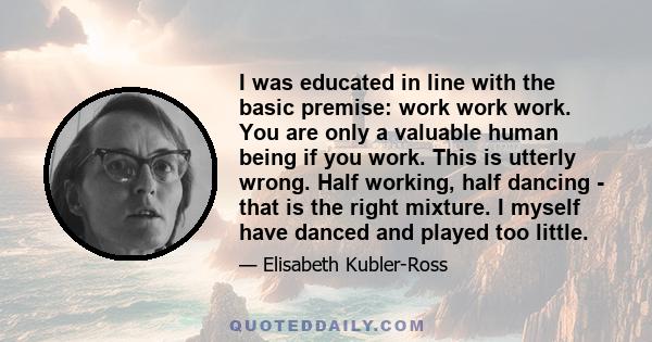 I was educated in line with the basic premise: work work work. You are only a valuable human being if you work. This is utterly wrong. Half working, half dancing - that is the right mixture. I myself have danced and