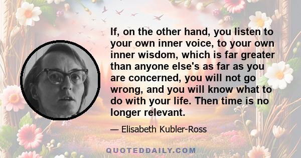 If, on the other hand, you listen to your own inner voice, to your own inner wisdom, which is far greater than anyone else's as far as you are concerned, you will not go wrong, and you will know what to do with your