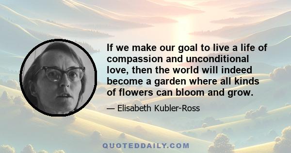 If we make our goal to live a life of compassion and unconditional love, then the world will indeed become a garden where all kinds of flowers can bloom and grow.