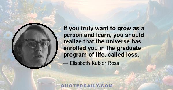 If you truly want to grow as a person and learn, you should realize that the universe has enrolled you in the graduate program of life, called loss.