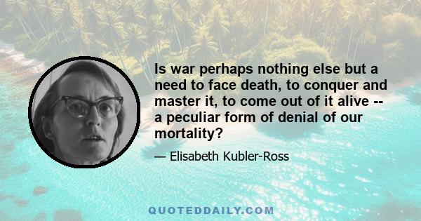 Is war perhaps nothing else but a need to face death, to conquer and master it, to come out of it alive -- a peculiar form of denial of our mortality?