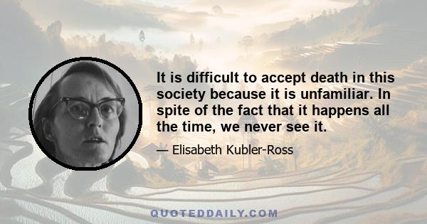 It is difficult to accept death in this society because it is unfamiliar. In spite of the fact that it happens all the time, we never see it.