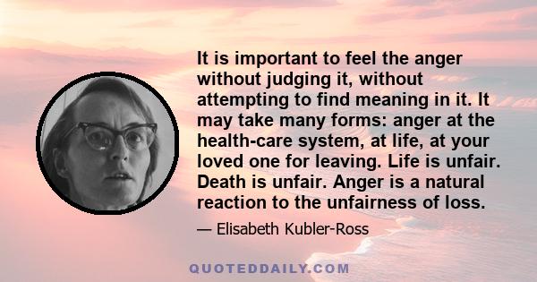 It is important to feel the anger without judging it, without attempting to find meaning in it. It may take many forms: anger at the health-care system, at life, at your loved one for leaving. Life is unfair. Death is