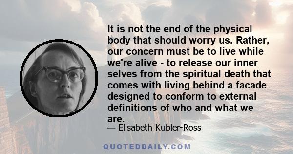 It is not the end of the physical body that should worry us. Rather, our concern must be to live while we're alive - to release our inner selves from the spiritual death that comes with living behind a facade designed