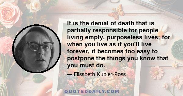 It is the denial of death that is partially responsible for people living empty, purposeless lives; for when you live as if you'll live forever, it becomes too easy to postpone the things you know that you must do.