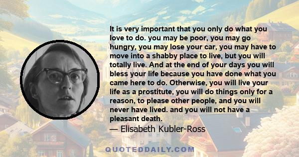 It is very important that you only do what you love to do. you may be poor, you may go hungry, you may lose your car, you may have to move into a shabby place to live, but you will totally live. And at the end of your