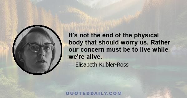 It's not the end of the physical body that should worry us. Rather our concern must be to live while we're alive.