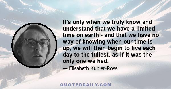 It's only when we truly know and understand that we have a limited time on earth - and that we have no way of knowing when our time is up, we will then begin to live each day to the fullest, as if it was the only one we 