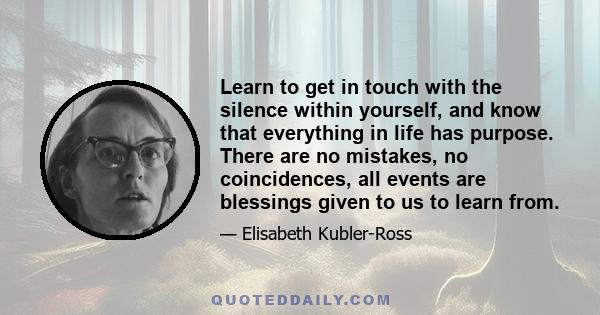 Learn to get in touch with the silence within yourself, and know that everything in life has purpose. There are no mistakes, no coincidences, all events are blessings given to us to learn from.