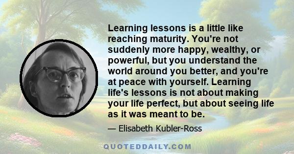 Learning lessons is a little like reaching maturity. You're not suddenly more happy, wealthy, or powerful, but you understand the world around you better, and you're at peace with yourself. Learning life's lessons is