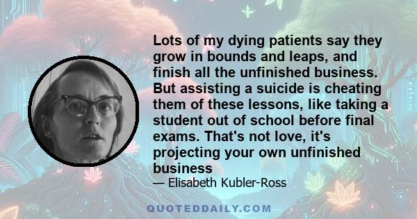 Lots of my dying patients say they grow in bounds and leaps, and finish all the unfinished business. But assisting a suicide is cheating them of these lessons, like taking a student out of school before final exams.