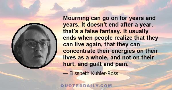 Mourning can go on for years and years. It doesn't end after a year, that's a false fantasy. It usually ends when people realize that they can live again, that they can concentrate their energies on their lives as a