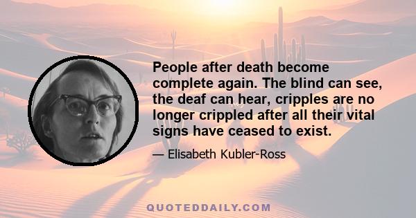 People after death become complete again. The blind can see, the deaf can hear, cripples are no longer crippled after all their vital signs have ceased to exist.