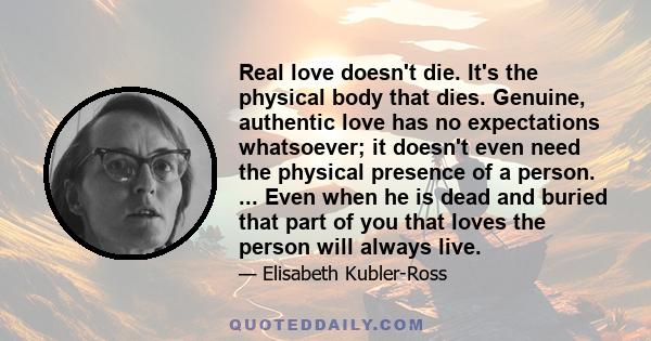 Real love doesn't die. It's the physical body that dies. Genuine, authentic love has no expectations whatsoever; it doesn't even need the physical presence of a person. ... Even when he is dead and buried that part of