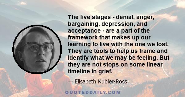 The five stages - denial, anger, bargaining, depression, and acceptance - are a part of the framework that makes up our learning to live with the one we lost. They are tools to help us frame and identify what we may be