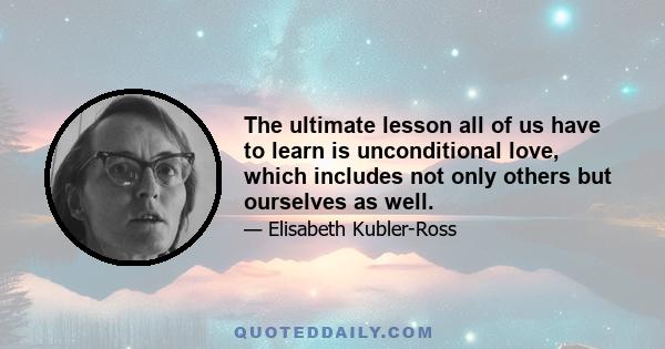 The ultimate lesson all of us have to learn is unconditional love, which includes not only others but ourselves as well.