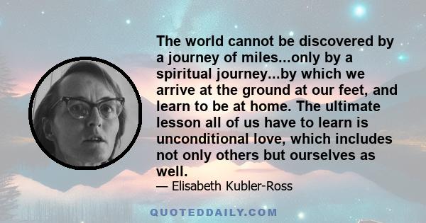 The world cannot be discovered by a journey of miles...only by a spiritual journey...by which we arrive at the ground at our feet, and learn to be at home. The ultimate lesson all of us have to learn is unconditional