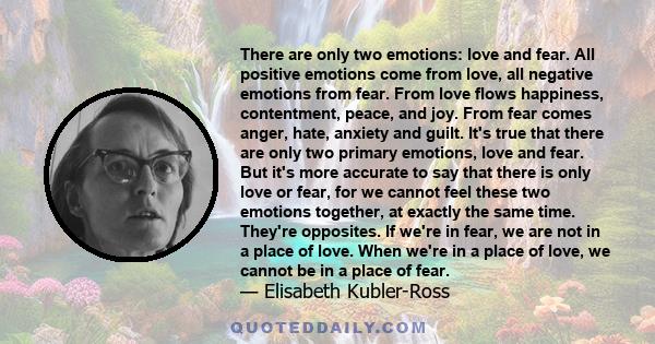 There are only two emotions: love and fear. All positive emotions come from love, all negative emotions from fear. From love flows happiness, contentment, peace, and joy. From fear comes anger, hate, anxiety and guilt.