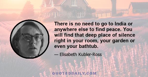 There is no need to go to India or anywhere else to find peace. You will find that deep place of silence right in your room, your garden or even your bathtub.