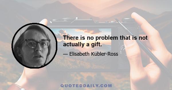 There is no problem that is not actually a gift.