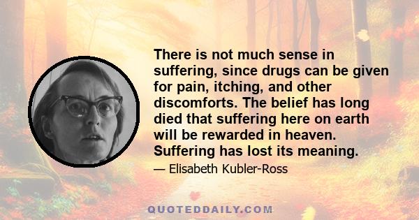 There is not much sense in suffering, since drugs can be given for pain, itching, and other discomforts. The belief has long died that suffering here on earth will be rewarded in heaven. Suffering has lost its meaning.