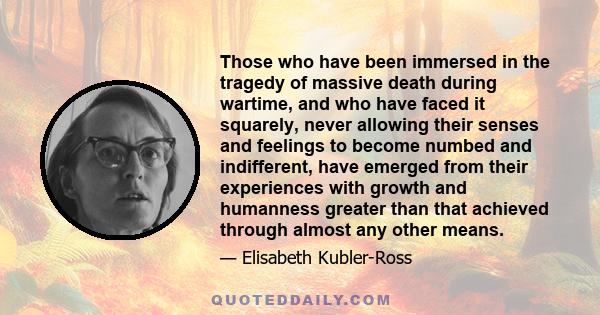 Those who have been immersed in the tragedy of massive death during wartime, and who have faced it squarely, never allowing their senses and feelings to become numbed and indifferent, have emerged from their experiences 