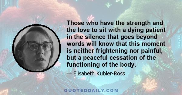 Those who have the strength and the love to sit with a dying patient in the silence that goes beyond words will know that this moment is neither frightening nor painful, but a peaceful cessation of the functioning of