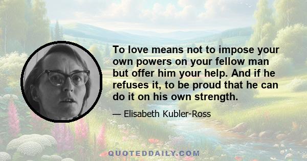 To love means not to impose your own powers on your fellow man but offer him your help. And if he refuses it, to be proud that he can do it on his own strength.