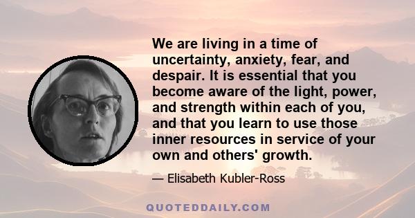 We are living in a time of uncertainty, anxiety, fear, and despair. It is essential that you become aware of the light, power, and strength within each of you, and that you learn to use those inner resources in service