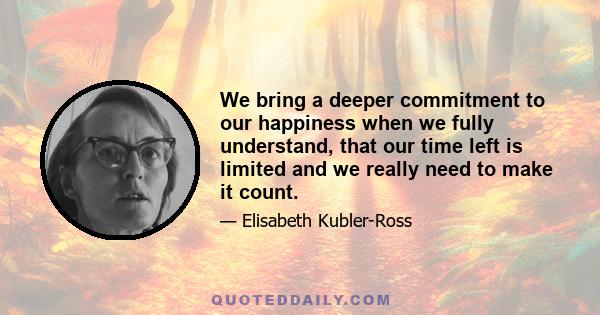 We bring a deeper commitment to our happiness when we fully understand, that our time left is limited and we really need to make it count.