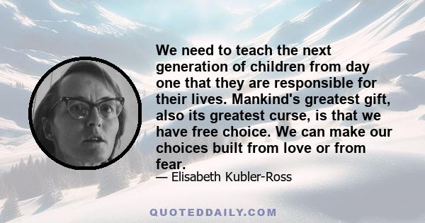 We need to teach the next generation of children from day one that they are responsible for their lives. Mankind's greatest gift, also its greatest curse, is that we have free choice. We can make our choices built from