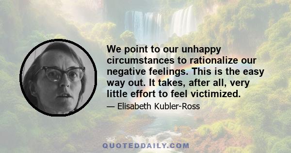 We point to our unhappy circumstances to rationalize our negative feelings. This is the easy way out. It takes, after all, very little effort to feel victimized.