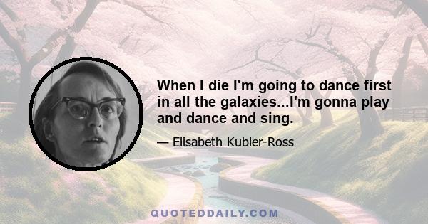 When I die I'm going to dance first in all the galaxies...I'm gonna play and dance and sing.