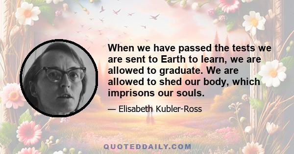 When we have passed the tests we are sent to Earth to learn, we are allowed to graduate. We are allowed to shed our body, which imprisons our souls.