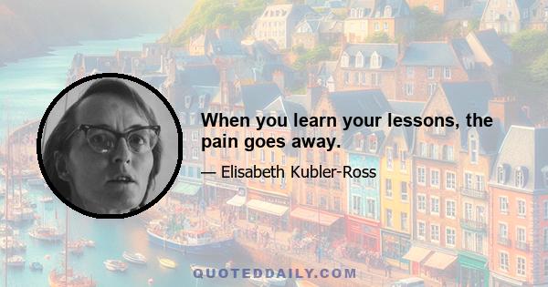 When you learn your lessons, the pain goes away.