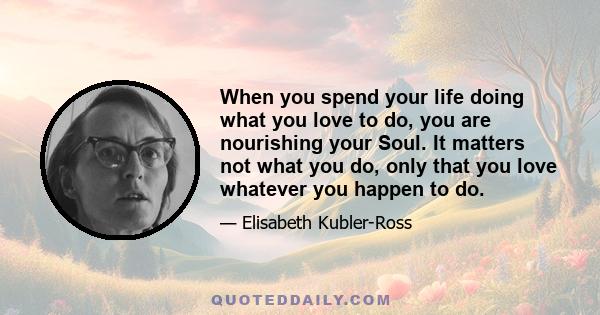 When you spend your life doing what you love to do, you are nourishing your Soul. It matters not what you do, only that you love whatever you happen to do.